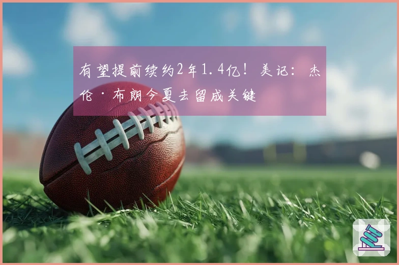 有望提前续约2年1.4亿!美记:杰伦·布朗今夏去留成关键